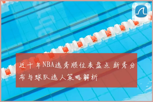 近十年NBA选秀顺位表盘点 新秀分布与球队选人策略解析