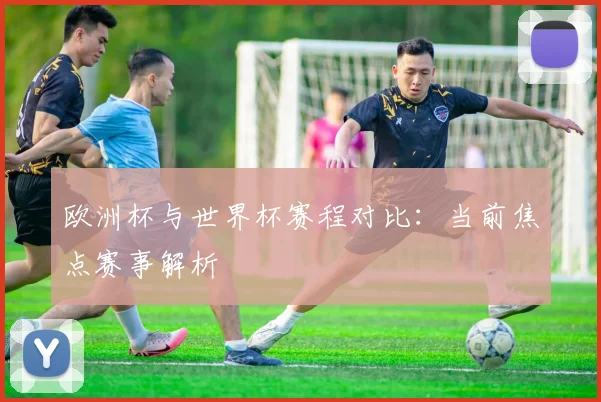 欧洲杯与世界杯赛程对比：当前焦点赛事解析