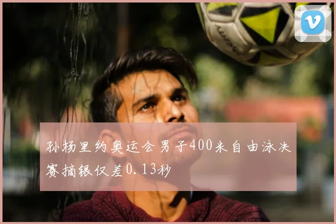 孙杨里约奥运会男子400米自由泳决赛摘银仅差0.13秒