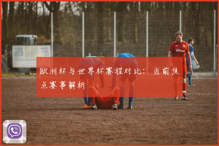 欧洲杯与世界杯赛程对比：当前焦点赛事解析