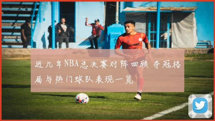 近几年NBA总决赛对阵回顾 夺冠格局与热门球队表现一览