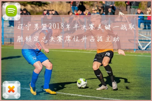 辽宁男篮2018年半决赛关键一战取胜锁定总决赛席位并占据主动