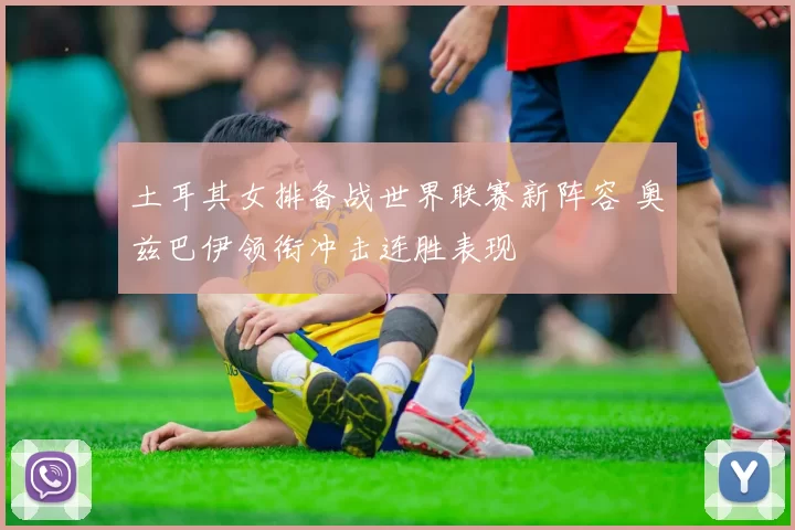 土耳其女排备战世界联赛新阵容 奥兹巴伊领衔冲击连胜表现