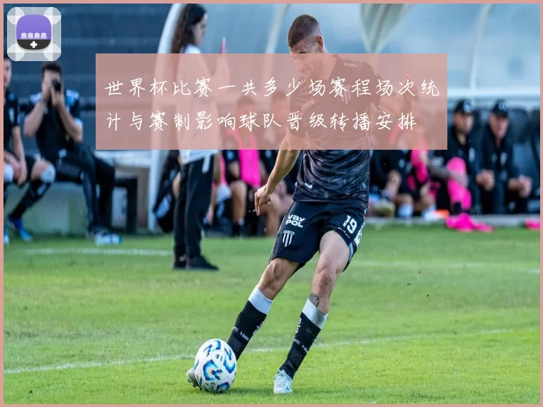 世界杯比赛一共多少场赛程场次统计与赛制影响球队晋级转播安排