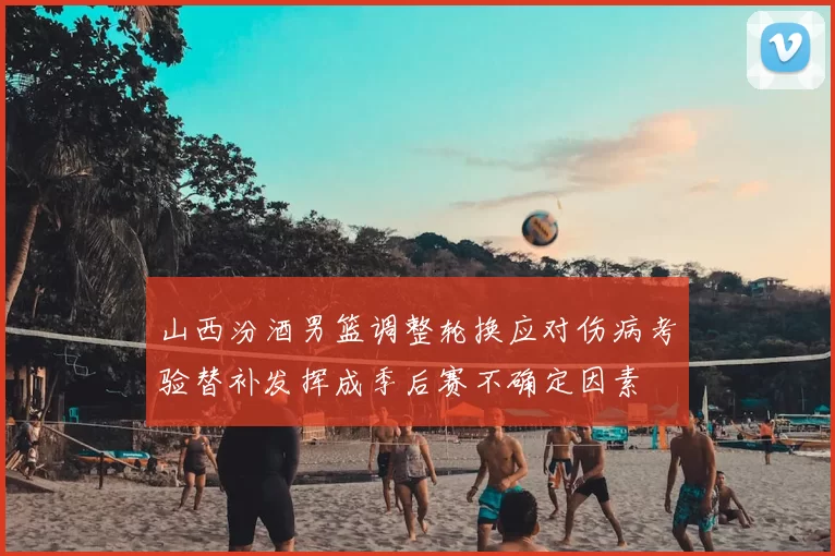 山西汾酒男篮调整轮换应对伤病考验替补发挥成季后赛不确定因素