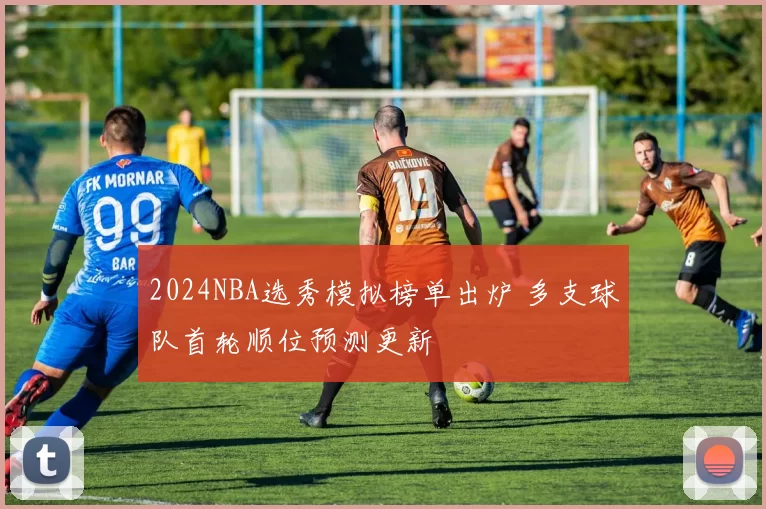 2024NBA选秀模拟榜单出炉 多支球队首轮顺位预测更新