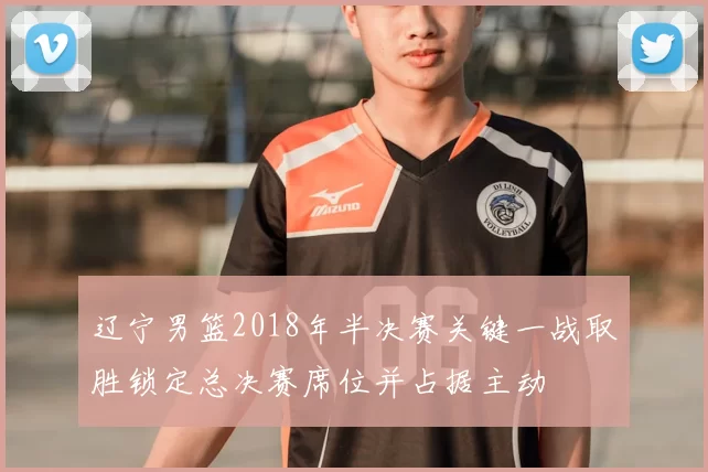 辽宁男篮2018年半决赛关键一战取胜锁定总决赛席位并占据主动