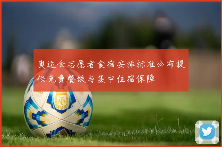奥运会志愿者食宿安排标准公布提供免费餐饮与集中住宿保障