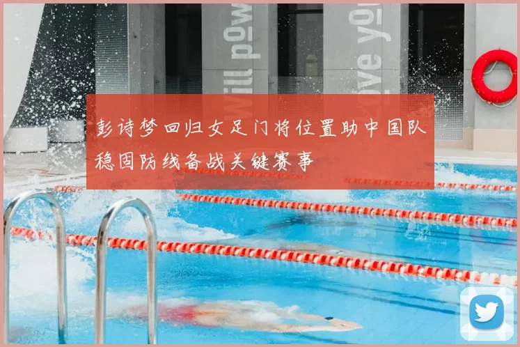 彭诗梦回归女足门将位置助中国队稳固防线备战关键赛事