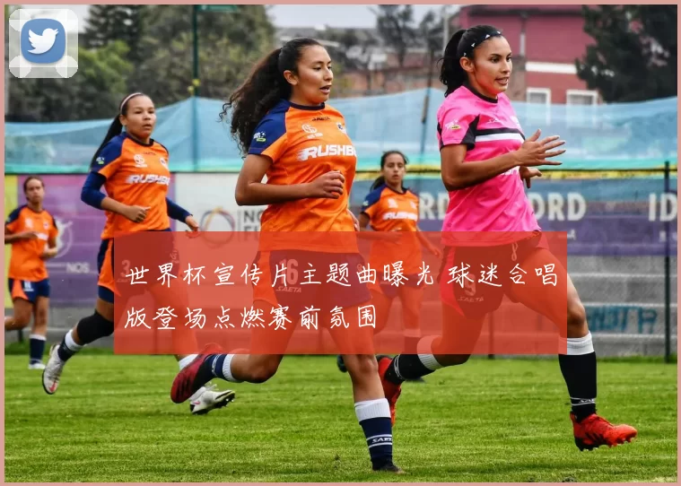 世界杯宣传片主题曲曝光 球迷合唱版登场点燃赛前氛围