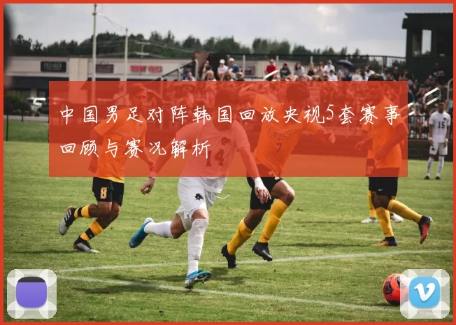 中国男足对阵韩国回放央视5套赛事回顾与赛况解析