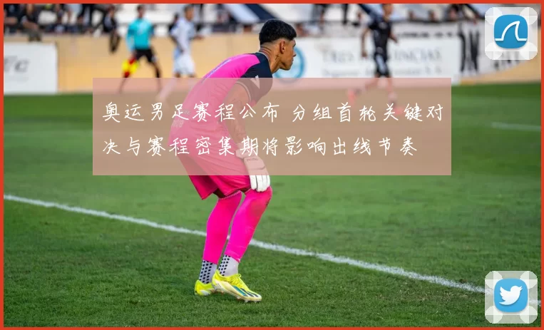 奥运男足赛程公布 分组首轮关键对决与赛程密集期将影响出线节奏