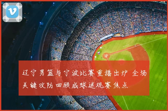 辽宁男篮与宁波比赛重播出炉 全场关键攻防回顾成球迷观赛焦点