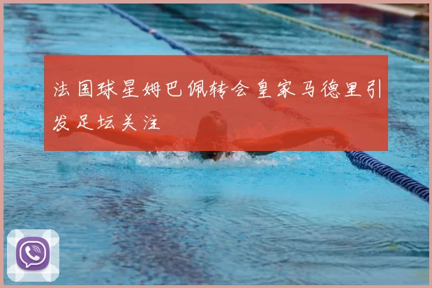 法国球星姆巴佩转会皇家马德里引发足坛关注