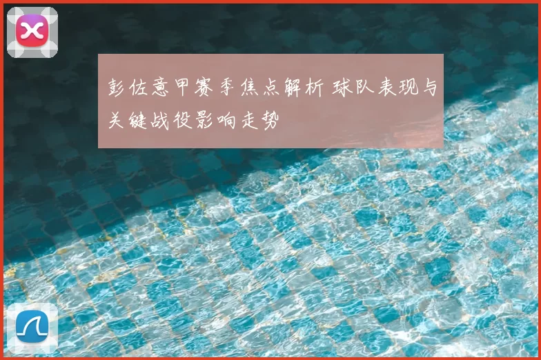 彭佐意甲赛季焦点解析 球队表现与关键战役影响走势