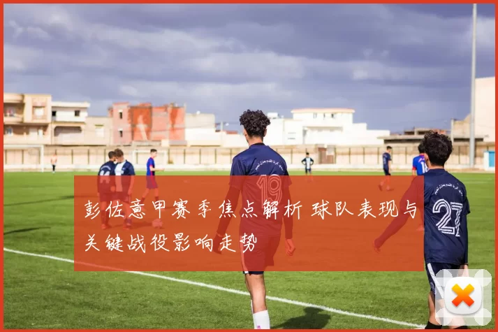 彭佐意甲赛季焦点解析 球队表现与关键战役影响走势