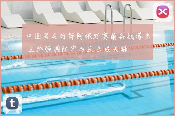 中国男足对阵阿根廷赛前备战曝光 主帅强调防守与反击成关键