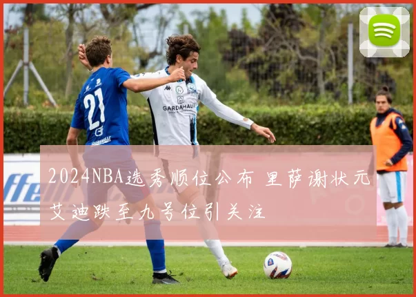 2024NBA选秀顺位公布 里萨谢状元艾迪跌至九号位引关注