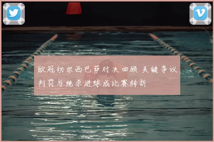 欧冠切尔西巴萨对决回顾 关键争议判罚与绝杀进球成比赛转折