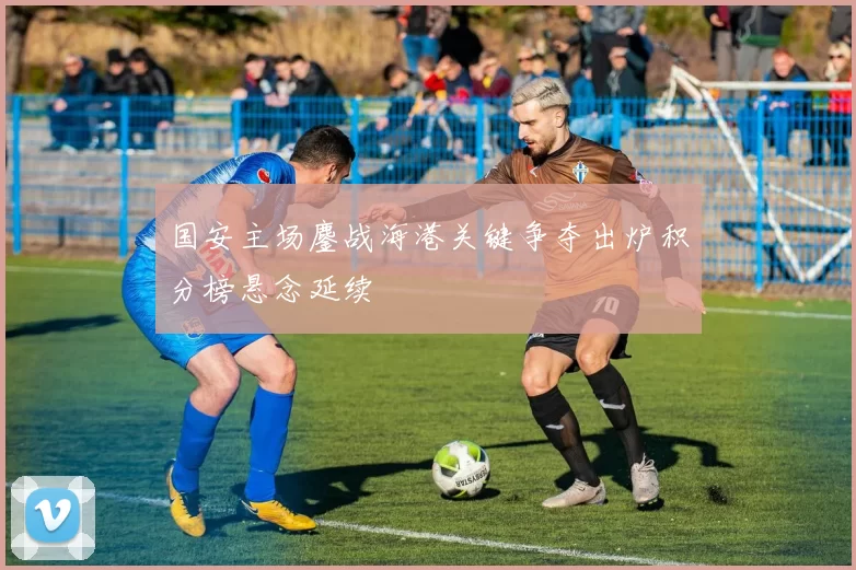 国安主场鏖战海港关键争夺出炉积分榜悬念延续
