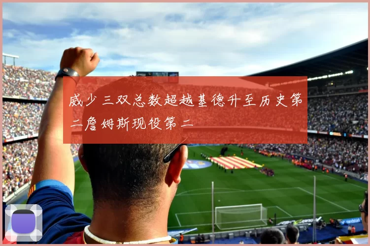 威少三双总数超越基德升至历史第二詹姆斯现役第二