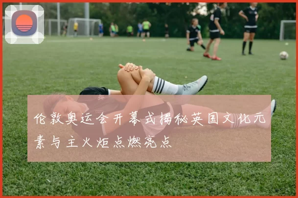 伦敦奥运会开幕式揭秘英国文化元素与主火炬点燃亮点