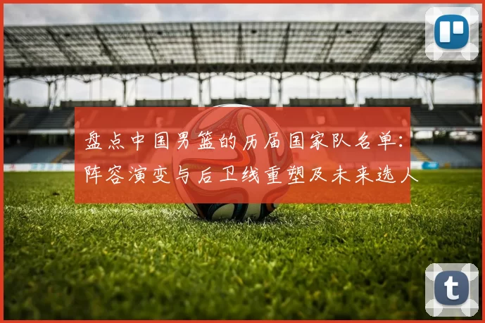 盘点中国男篮的历届国家队名单：阵容演变与后卫线重塑及未来选人建议