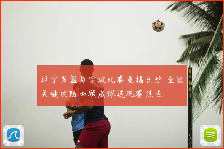 辽宁男篮与宁波比赛重播出炉 全场关键攻防回顾成球迷观赛焦点