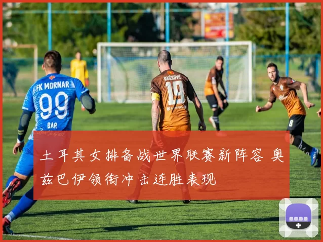 土耳其女排备战世界联赛新阵容 奥兹巴伊领衔冲击连胜表现