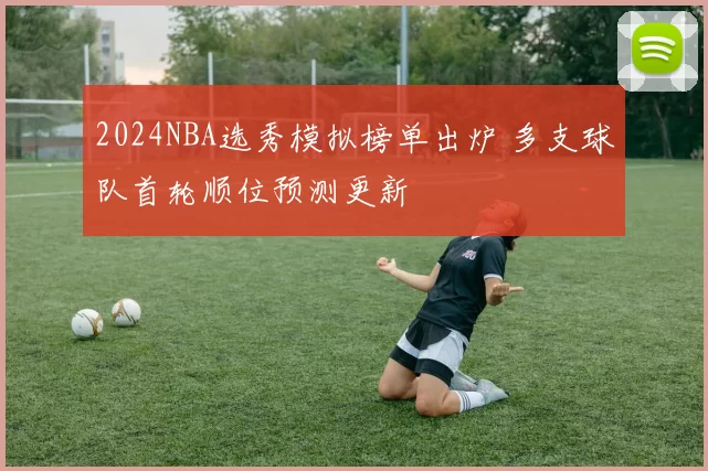 2024NBA选秀模拟榜单出炉 多支球队首轮顺位预测更新