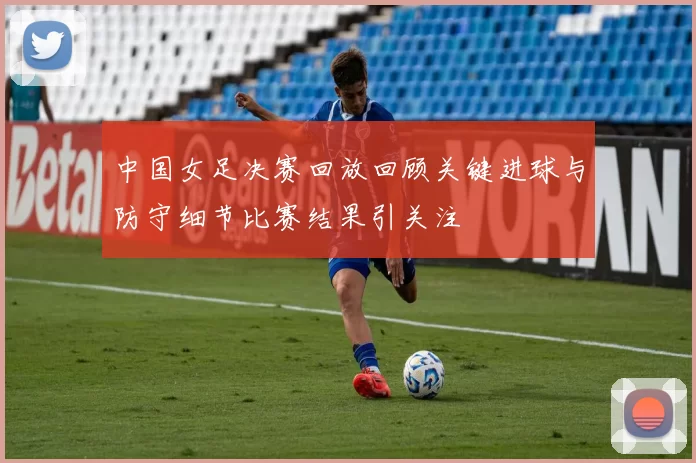 中国女足决赛回放回顾关键进球与防守细节比赛结果引关注