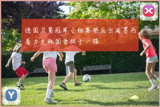 德国卫冕冠军小组赛垫底出局墨西哥力克韩国晋级十六强