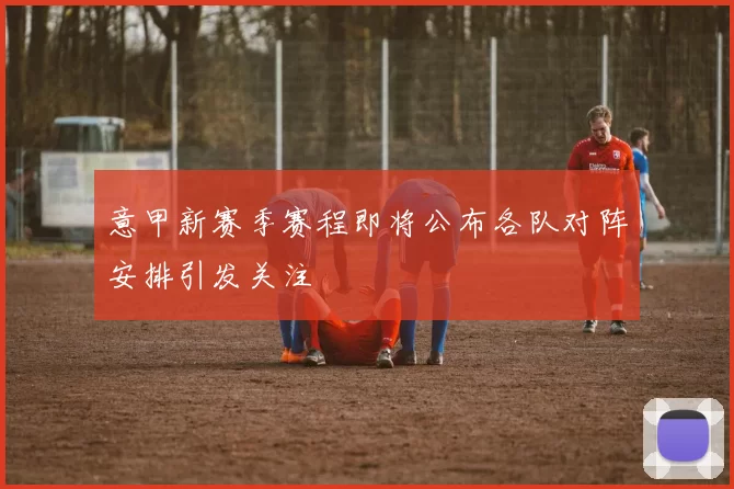 意甲新赛季赛程即将公布各队对阵安排引发关注