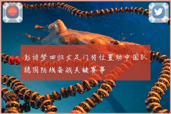 彭诗梦回归女足门将位置助中国队稳固防线备战关键赛事