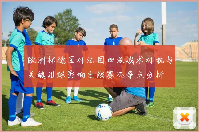 欧洲杯德国对法国回放战术对抗与关键进球影响出线赛况争点分析