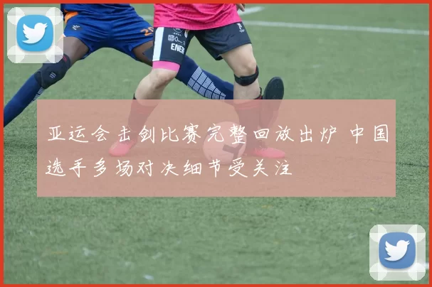 亚运会击剑比赛完整回放出炉 中国选手多场对决细节受关注