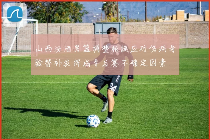 山西汾酒男篮调整轮换应对伤病考验替补发挥成季后赛不确定因素