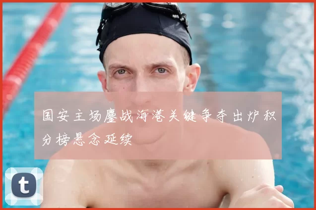 国安主场鏖战海港关键争夺出炉积分榜悬念延续