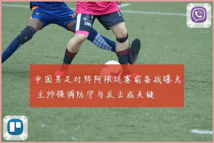 中国男足对阵阿根廷赛前备战曝光 主帅强调防守与反击成关键