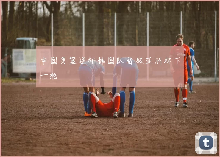 中国男篮逆转韩国队晋级亚洲杯下一轮