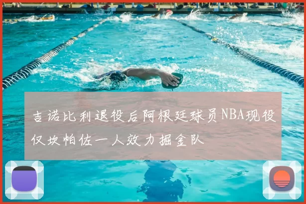 吉诺比利退役后阿根廷球员NBA现役仅坎帕佐一人效力掘金队