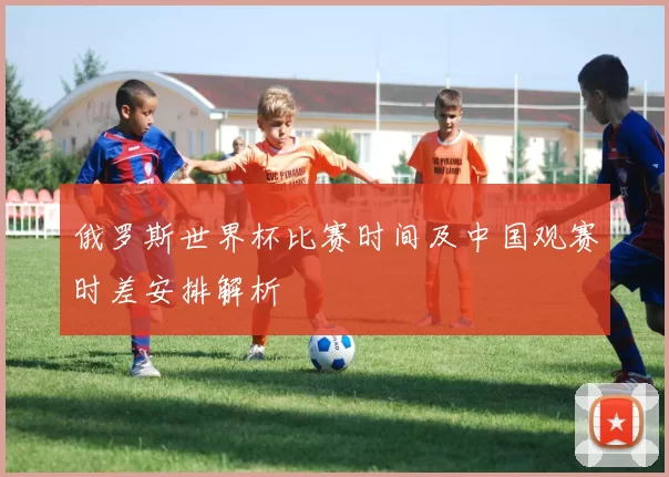 俄罗斯世界杯比赛时间及中国观赛时差安排解析