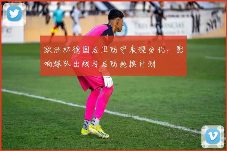 欧洲杯德国后卫防守表现分化，影响球队出线与后防轮换计划