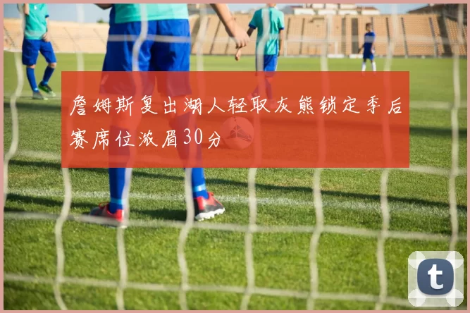 詹姆斯复出湖人轻取灰熊锁定季后赛席位浓眉30分