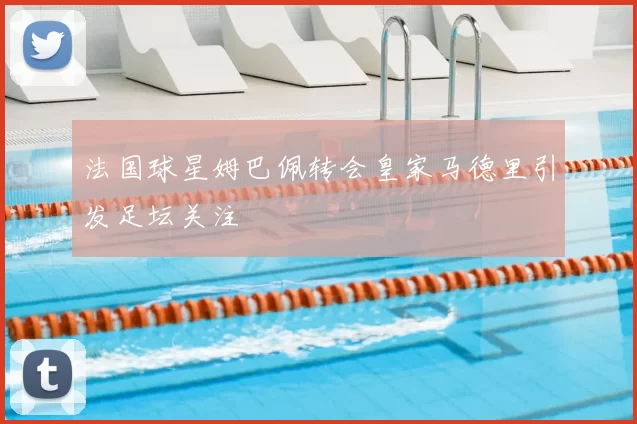 法国球星姆巴佩转会皇家马德里引发足坛关注