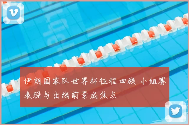 伊朗国家队世界杯征程回顾 小组赛表现与出线前景成焦点