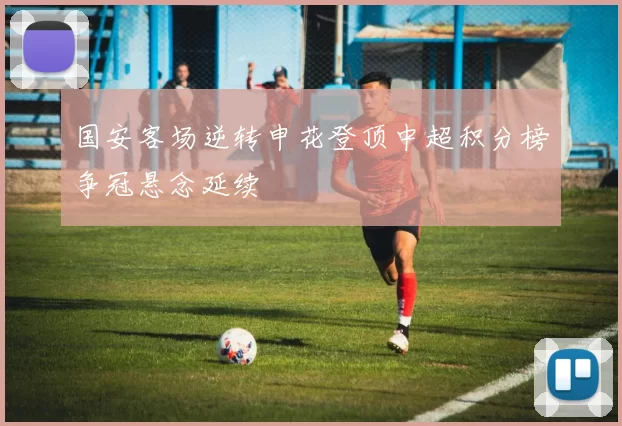 国安客场逆转申花登顶中超积分榜争冠悬念延续