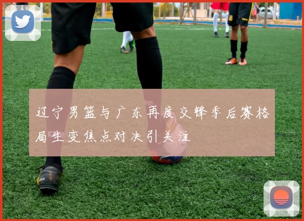 辽宁男篮与广东再度交锋季后赛格局生变焦点对决引关注